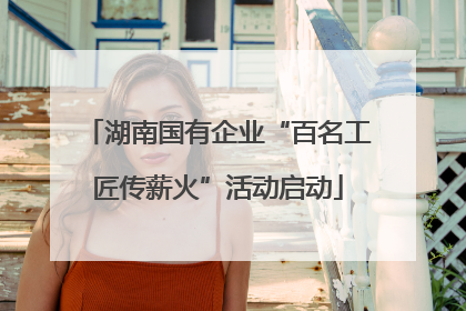 湖南国有企业“百名工匠传薪火”活动启动