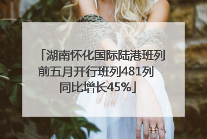 湖南怀化国际陆港班列前五月开行班列481列 同比增长45%