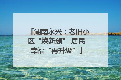 湖南永兴：老旧小区“焕新颜” 居民幸福“再升级”