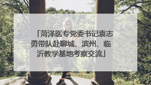 菏泽医专党委书记袁志勇带队赴聊城、滨州、临沂教学基地考察交流