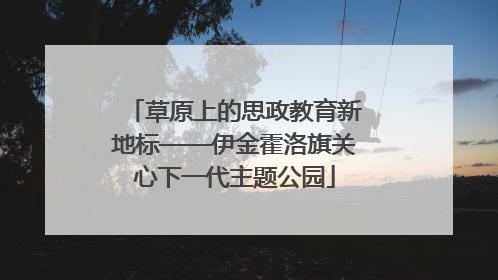 草原上的思政教育新地标——伊金霍洛旗关心下一代主题公园