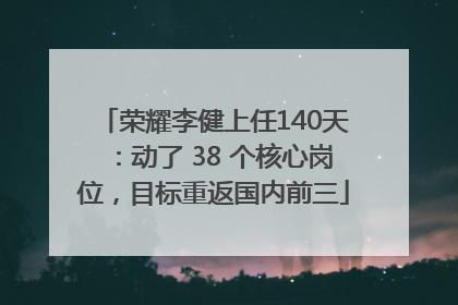 荣耀李健上任140天：动了 38 个核心岗位，目标重返国内前三