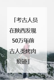考古人员在陕西发现50万年前古人类烤肉痕迹