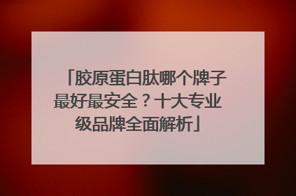 胶原蛋白肽哪个牌子最好最安全？十大专业级品牌全面解析
