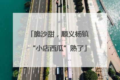 脆沙甜，顺义杨镇“小店西瓜”熟了