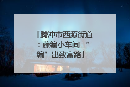 腾冲市西源街道：藤编小车间 “编”出致富路