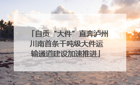 自贡“大件”直奔泸州 川南首条千吨级大件运输通道建设加速推进