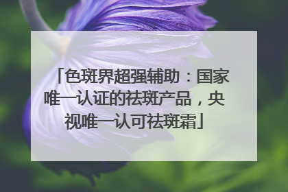 色斑界超强辅助：国家唯一认证的祛斑产品，央视唯一认可祛斑霜