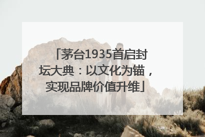 茅台1935首启封坛大典：以文化为锚，实现品牌价值升维