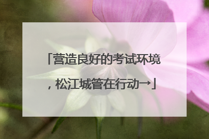 营造良好的考试环境，松江城管在行动→
