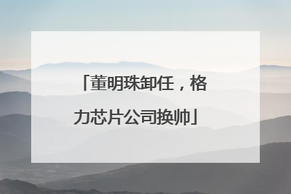 董明珠卸任，格力芯片公司换帅