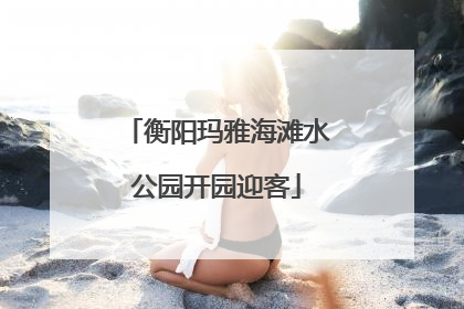 衡阳玛雅海滩水公园开园迎客