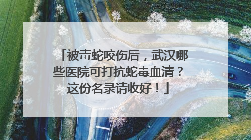 被毒蛇咬伤后，武汉哪些医院可打抗蛇毒血清？这份名录请收好！