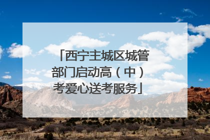 西宁主城区城管部门启动高（中）考爱心送考服务
