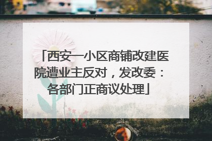 西安一小区商铺改建医院遭业主反对，发改委：各部门正商议处理