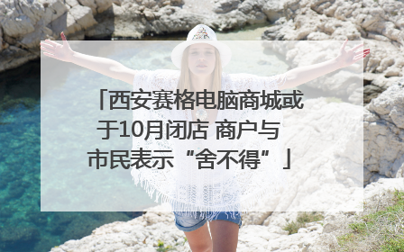西安赛格电脑商城或于10月闭店 商户与市民表示“舍不得”