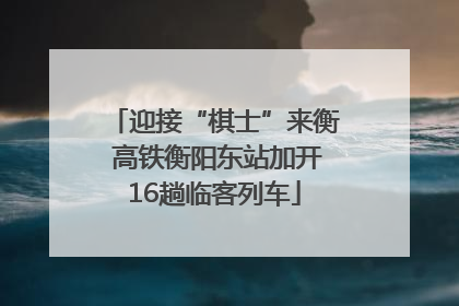 迎接“棋士”来衡 高铁衡阳东站加开16趟临客列车