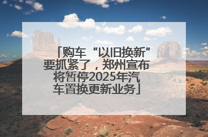 购车“以旧换新”要抓紧了，郑州宣布将暂停2025年汽车置换更新业务