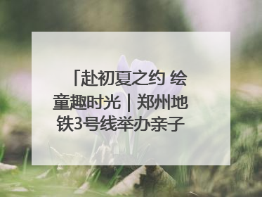 赴初夏之约 绘童趣时光｜郑州地铁3号线举办亲子开放日活动