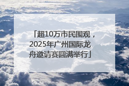 超10万市民围观，2025年广州国际龙舟邀请赛圆满举行