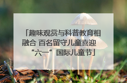 趣味观赏与科普教育相融合 百名留守儿童喜迎“六一”国际儿童节