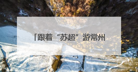 跟着“苏超”游常州，这个端午节假期常州景点对扬州人免票