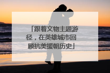 跟着文物主题游径，在英雄城市回顾抗美援朝历史