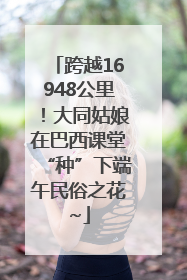 跨越16948公里！大同姑娘在巴西课堂“种”下端午民俗之花~