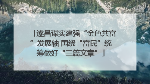 遂昌谋实建强“金色共富”发展轴 围绕“富民”统筹做好“三篇文章”