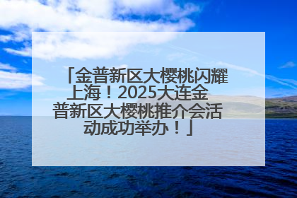 金普新区大樱桃闪耀上海！2025大连金普新区大樱桃推介会活动成功举办！