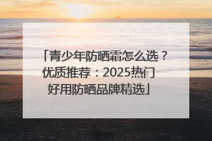 青少年防晒霜怎么选？优质推荐：2025热门好用防晒品牌精选