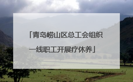 青岛崂山区总工会组织一线职工开展疗休养