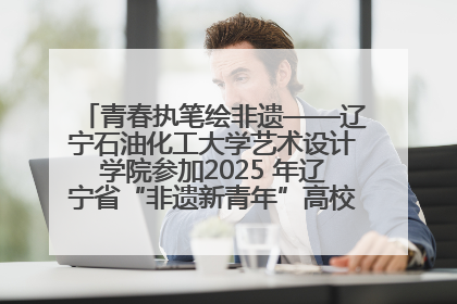 青春执笔绘非遗——辽宁石油化工大学艺术设计学院参加2025 年辽宁省“非遗新青年”高校优秀作品推荐活动