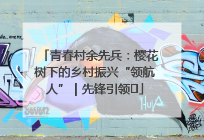 青春村余先兵：樱花树下的乡村振兴“领航人”｜先锋引领⑪