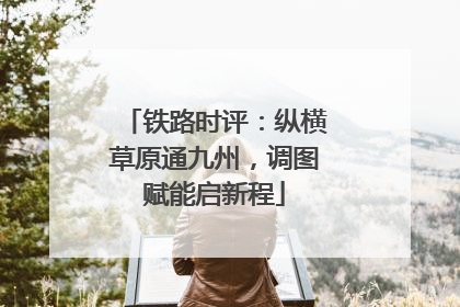 铁路时评：纵横草原通九州，调图赋能启新程
