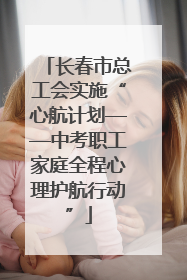 长春市总工会实施“心航计划——中考职工家庭全程心理护航行动”