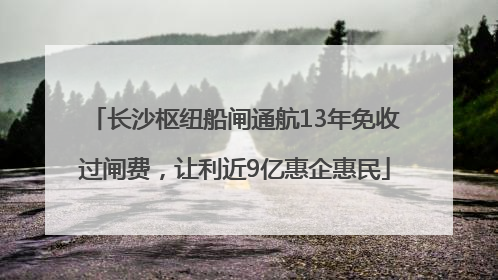 长沙枢纽船闸通航13年免收过闸费，让利近9亿惠企惠民
