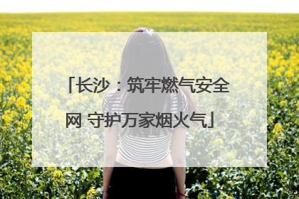 长沙：筑牢燃气安全网 守护万家烟火气