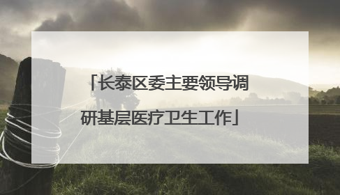 长泰区委主要领导调研基层医疗卫生工作