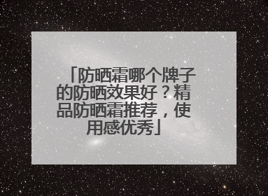 防晒霜哪个牌子的防晒效果好？精品防晒霜推荐，使用感优秀