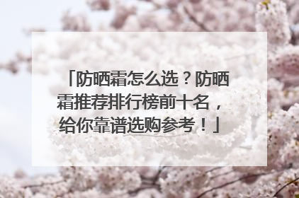 防晒霜怎么选？防晒霜推荐排行榜前十名，给你靠谱选购参考！