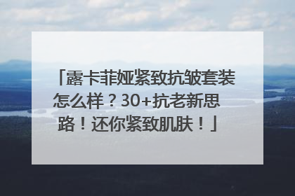 露卡菲娅紧致抗皱套装怎么样？30+抗老新思路！还你紧致肌肤！