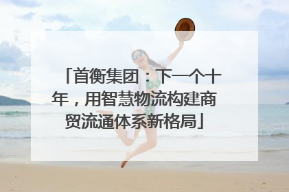 首衡集团：下一个十年，用智慧物流构建商贸流通体系新格局