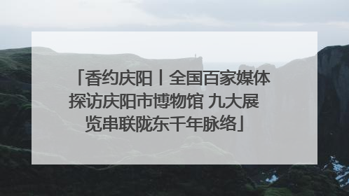 香约庆阳丨全国百家媒体探访庆阳市博物馆 九大展览串联陇东千年脉络