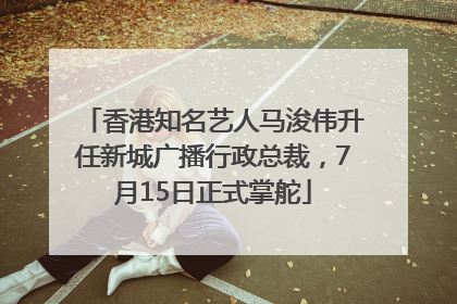 香港知名艺人马浚伟升任新城广播行政总裁，7月15日正式掌舵