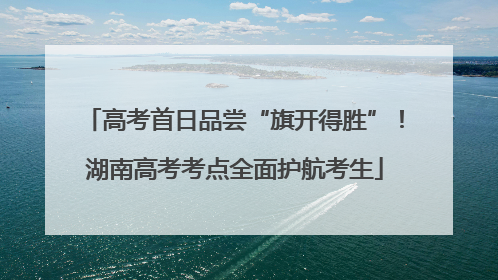 高考首日品尝“旗开得胜”！湖南高考考点全面护航考生