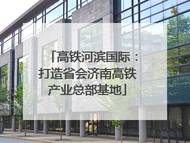 高铁河滨国际：打造省会济南高铁产业总部基地