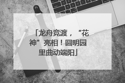 龙舟竞渡，“花神”亮相！圆明园里曲动端阳