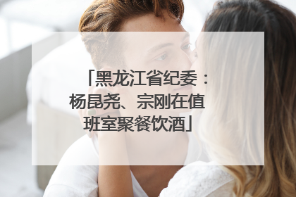 黑龙江省纪委：杨昆尧、宗刚在值班室聚餐饮酒