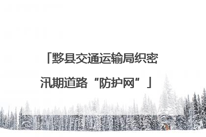黟县交通运输局织密汛期道路“防护网”